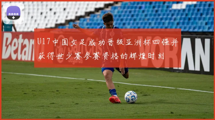 U17中国女足成功晋级亚洲杯四强并获得世少赛参赛资格的辉煌时刻