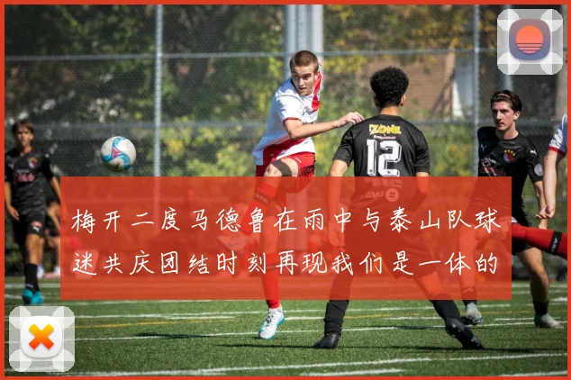梅开二度马德鲁在雨中与泰山队球迷共庆团结时刻再现我们是一体的精神