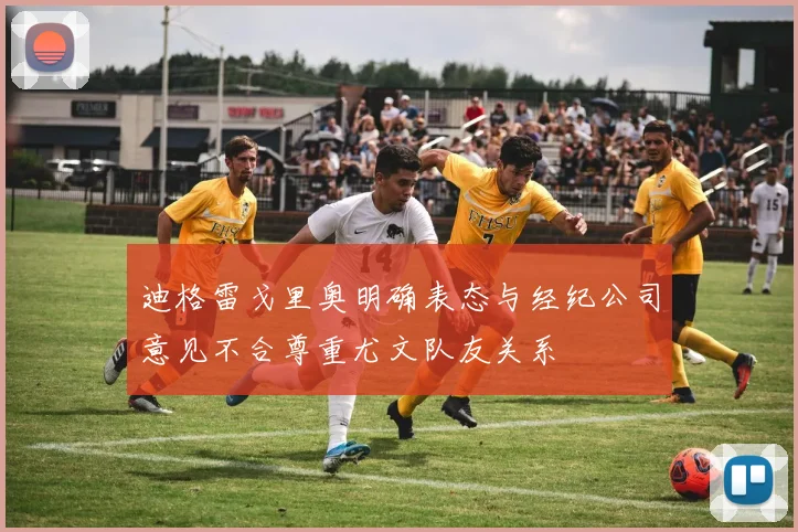 迪格雷戈里奥明确表态与经纪公司意见不合尊重尤文队友关系