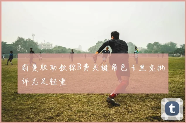 前曼联助教称B费关键角色卡里克批评无足轻重
