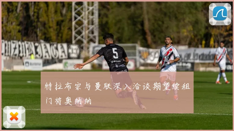 特拉布宗与曼联深入洽谈期望续租门将奥纳纳