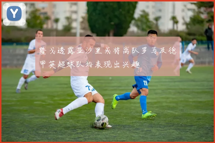 隆戈透露亚沙里或将离队罗马及德甲英超球队均表现出兴趣