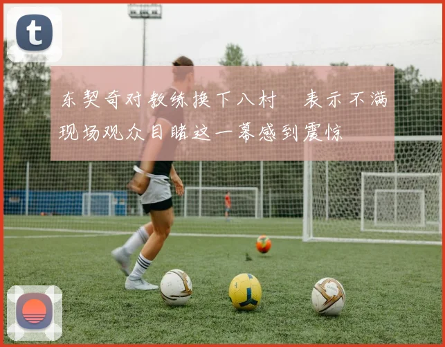 东契奇对教练换下八村塁表示不满现场观众目睹这一幕感到震惊