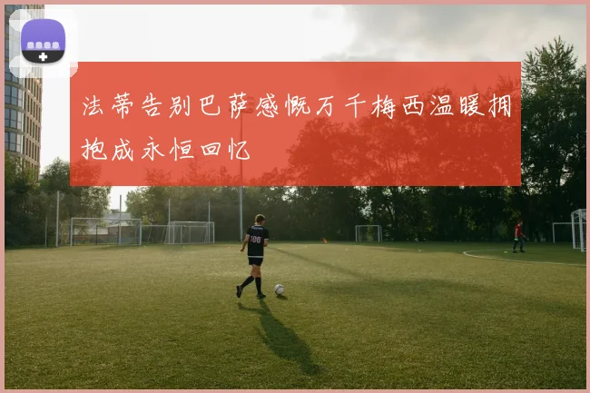 法蒂告别巴萨感慨万千梅西温暖拥抱成永恒回忆