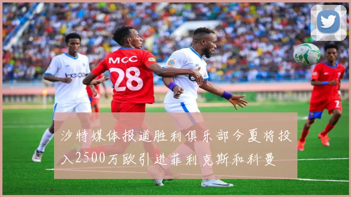 沙特媒体报道胜利俱乐部今夏将投入2500万欧引进菲利克斯和科曼